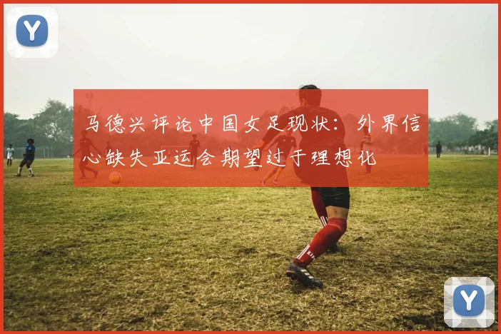 马德兴评论中国女足现状：外界信心缺失亚运会期望过于理想化